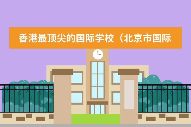 香港最顶尖的国际学校（北京市国际学校学费排名的排名）
