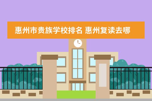 惠州市贵族学校排名 惠州复读去哪，价格，升学率